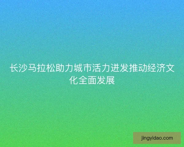 长沙马拉松助力城市活力迸发推动经济文化全面发展 长沙马拉松助力城市活力迸发推动经济文化全面发展