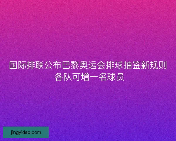 国际排联公布巴黎奥运会排球抽签新规则 各队可增一名球员