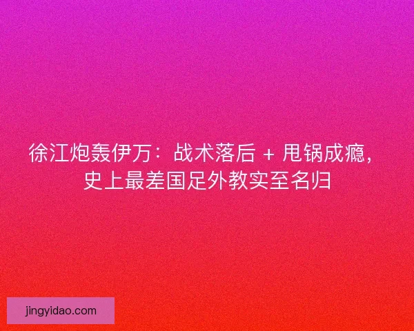 徐江炮轰伊万：战术落后 + 甩锅成瘾，史上最差国足外教实至名归