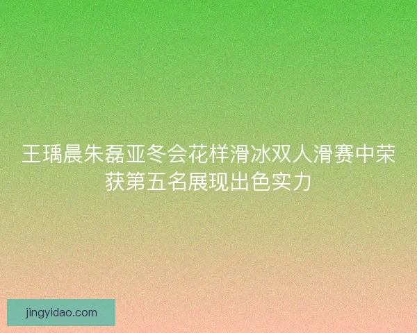 王瑀晨朱磊亚冬会花样滑冰双人滑赛中荣获第五名展现出色实力 王瑀晨朱磊亚冬会花样滑冰双人滑赛中荣获第五名展现出色实力