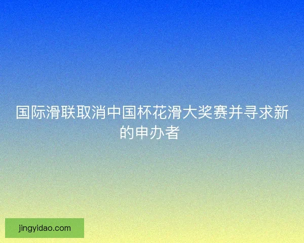 国际滑联取消中国杯花滑大奖赛并寻求新的申办者 
