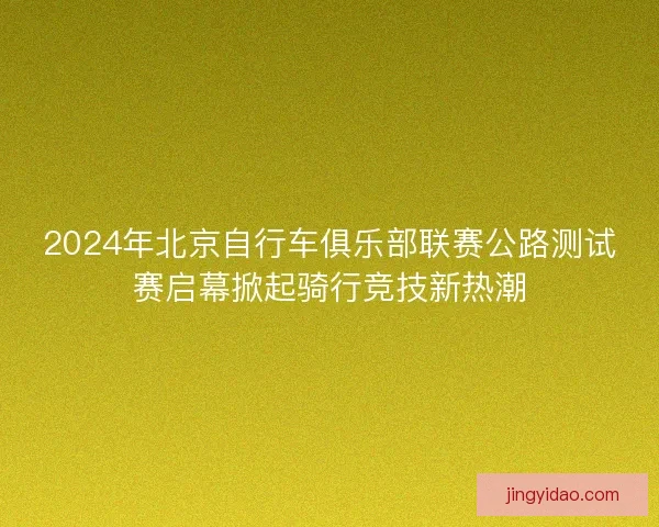 2024年北京自行车俱乐部联赛公路测试赛启幕掀起骑行竞技新热潮
