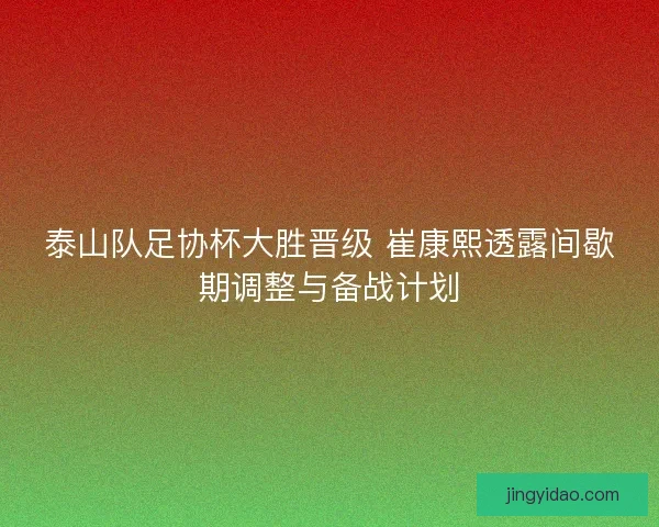泰山队足协杯大胜晋级 崔康熙透露间歇期调整与备战计划