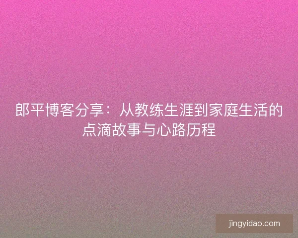 郎平博客分享：从教练生涯到家庭生活的点滴故事与心路历程