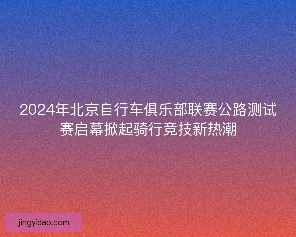 2024年北京自行车俱乐部联赛公路测试赛启幕掀起骑行竞技新热潮 2024年北京自行车俱乐部联赛公路测试赛启幕掀起骑行竞技新热潮