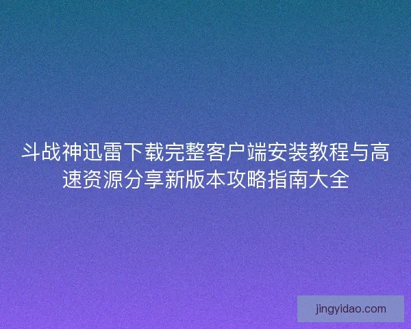 斗战神迅雷下载完整客户端安装教程与高速资源分享新版本攻略指南大全